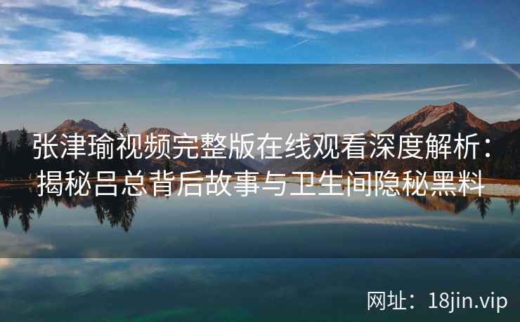 张津瑜视频完整版在线观看深度解析：揭秘吕总背后故事与卫生间隐秘黑料