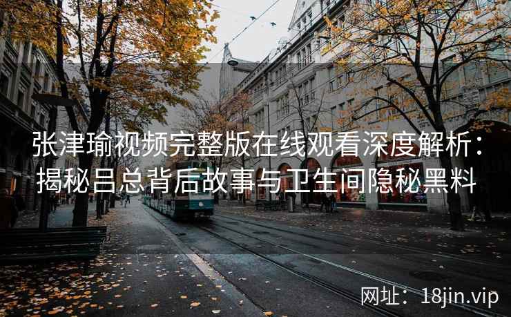 张津瑜视频完整版在线观看深度解析：揭秘吕总背后故事与卫生间隐秘黑料