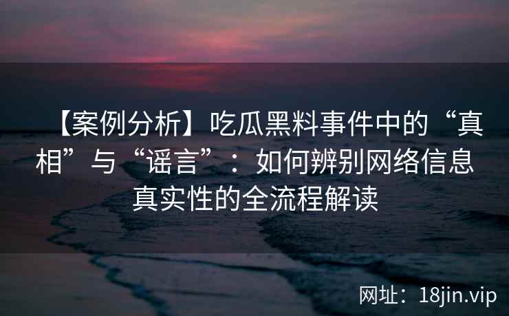 【案例分析】吃瓜黑料事件中的“真相”与“谣言”：如何辨别网络信息真实性的全流程解读