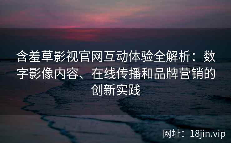 含羞草影视官网互动体验全解析：数字影像内容、在线传播和品牌营销的创新实践