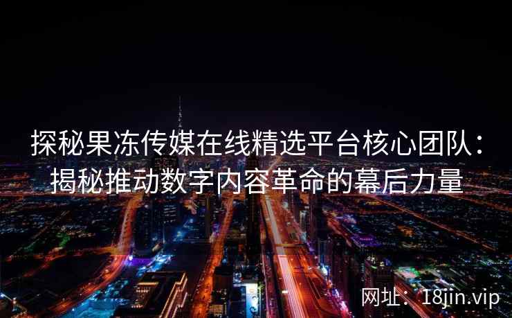 探秘果冻传媒在线精选平台核心团队：揭秘推动数字内容革命的幕后力量