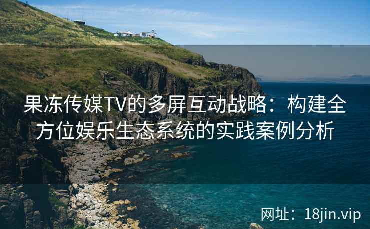 果冻传媒TV的多屏互动战略：构建全方位娱乐生态系统的实践案例分析