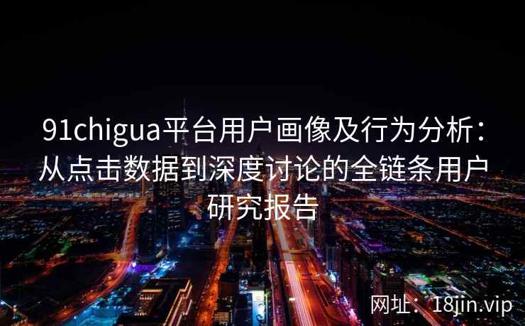 91chigua平台用户画像及行为分析：从点击数据到深度讨论的全链条用户研究报告