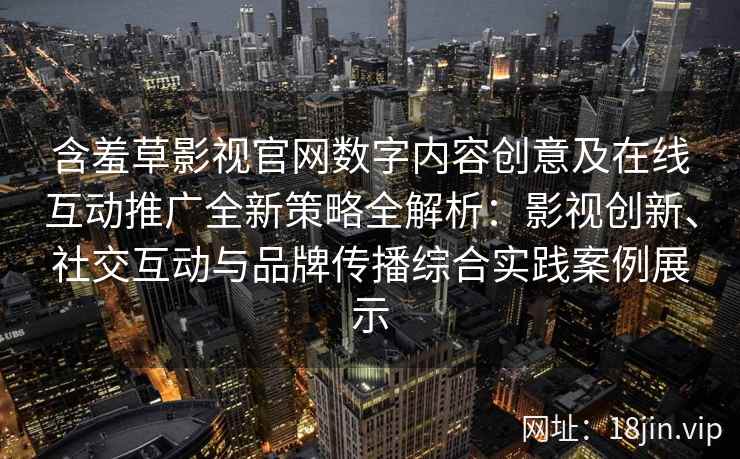 含羞草影视官网数字内容创意及在线互动推广全新策略全解析：影视创新、社交互动与品牌传播综合实践案例展示