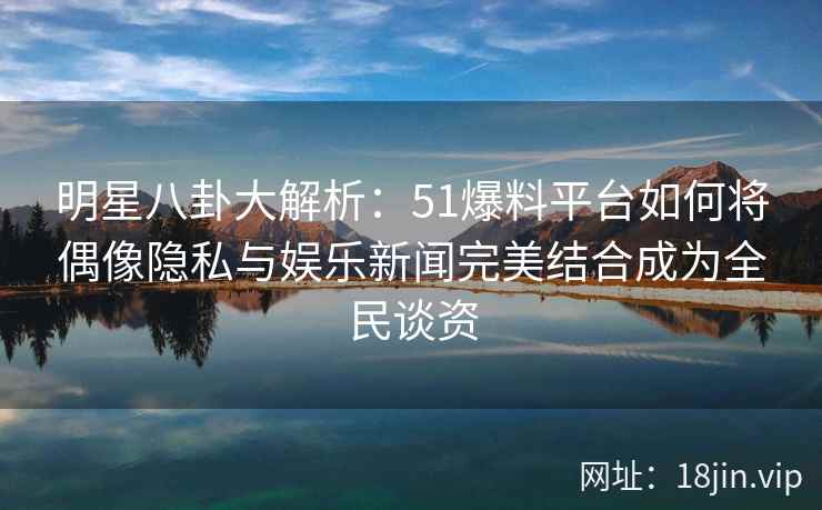 明星八卦大解析：51爆料平台如何将偶像隐私与娱乐新闻完美结合成为全民谈资