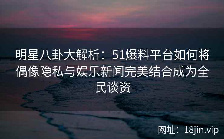 明星八卦大解析：51爆料平台如何将偶像隐私与娱乐新闻完美结合成为全民谈资