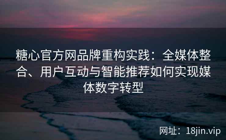 糖心官方网品牌重构实践：全媒体整合、用户互动与智能推荐如何实现媒体数字转型