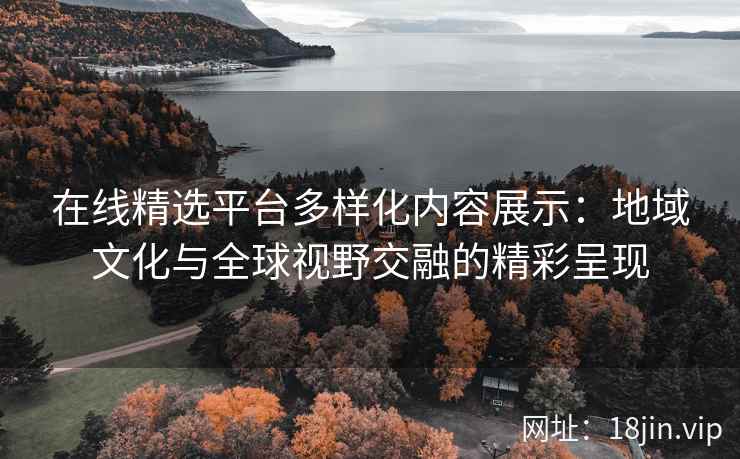在线精选平台多样化内容展示：地域文化与全球视野交融的精彩呈现