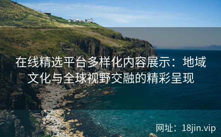 在线精选平台多样化内容展示：地域文化与全球视野交融的精彩呈现
