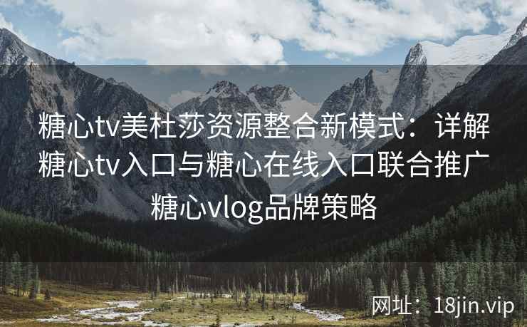 糖心tv美杜莎资源整合新模式：详解糖心tv入口与糖心在线入口联合推广糖心vlog品牌策略