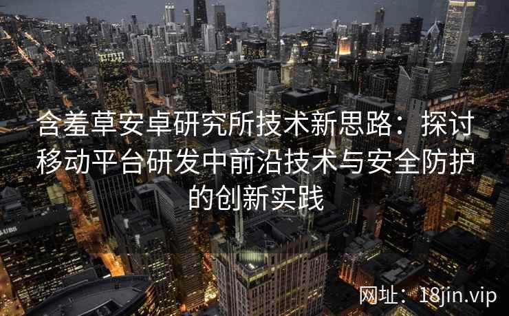 含羞草安卓研究所技术新思路：探讨移动平台研发中前沿技术与安全防护的创新实践