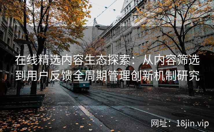 在线精选内容生态探索：从内容筛选到用户反馈全周期管理创新机制研究