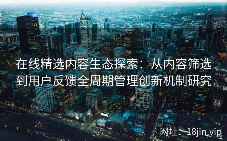 在线精选内容生态探索：从内容筛选到用户反馈全周期管理创新机制研究
