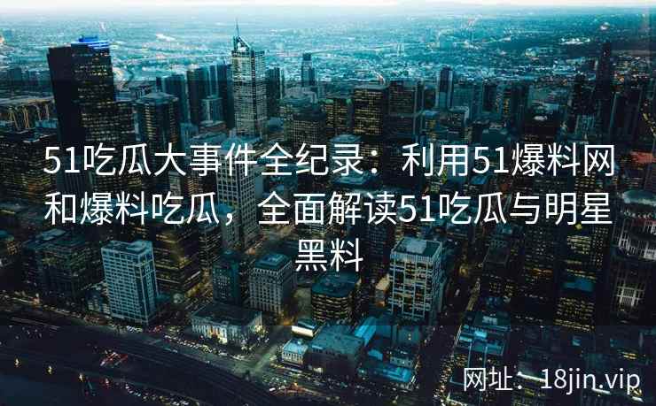 51吃瓜大事件全纪录：利用51爆料网和爆料吃瓜，全面解读51吃瓜与明星黑料