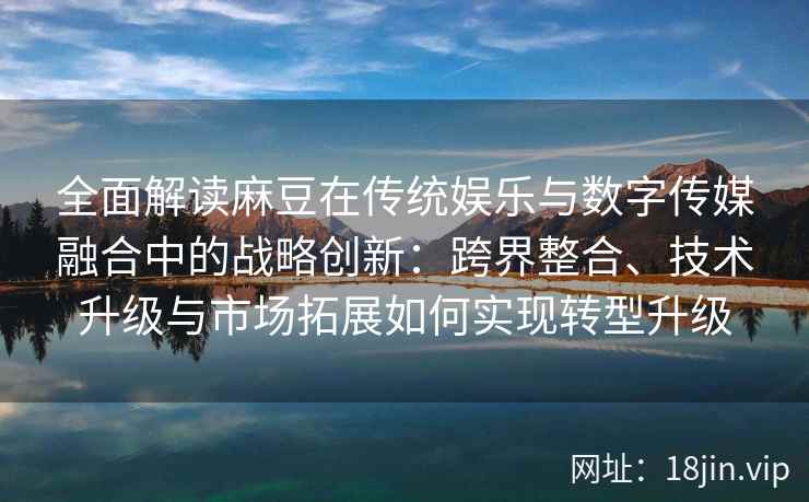 全面解读麻豆在传统娱乐与数字传媒融合中的战略创新：跨界整合、技术升级与市场拓展如何实现转型升级