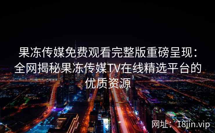 果冻传媒免费观看完整版重磅呈现：全网揭秘果冻传媒TV在线精选平台的优质资源