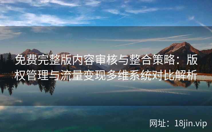 免费完整版内容审核与整合策略：版权管理与流量变现多维系统对比解析