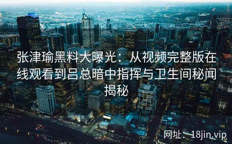 张津瑜黑料大曝光：从视频完整版在线观看到吕总暗中指挥与卫生间秘闻揭秘
