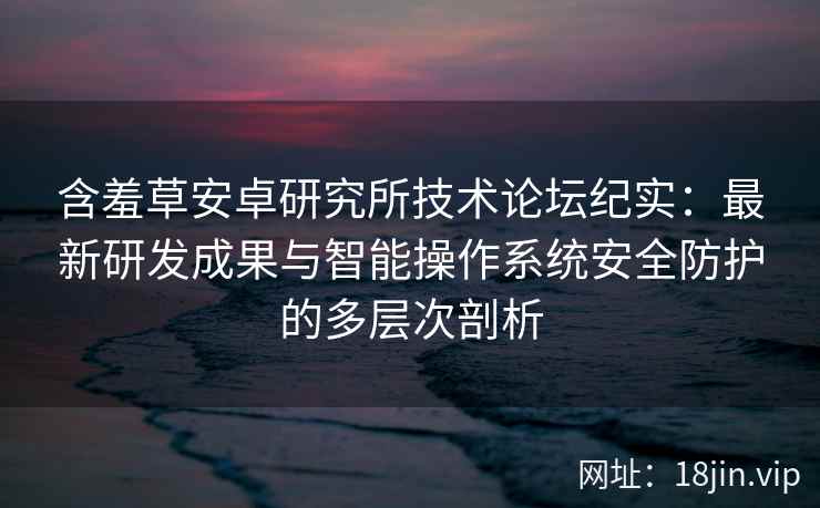 含羞草安卓研究所技术论坛纪实：最新研发成果与智能操作系统安全防护的多层次剖析