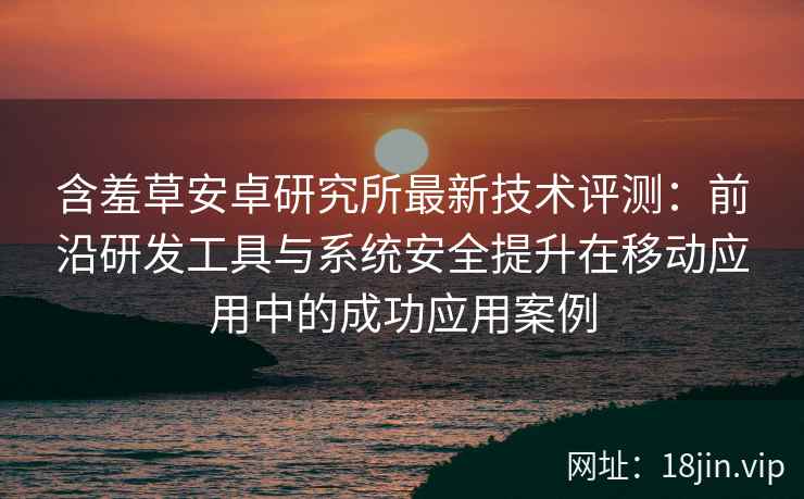 含羞草安卓研究所最新技术评测：前沿研发工具与系统安全提升在移动应用中的成功应用案例