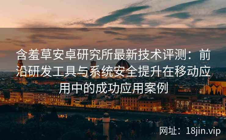 含羞草安卓研究所最新技术评测：前沿研发工具与系统安全提升在移动应用中的成功应用案例