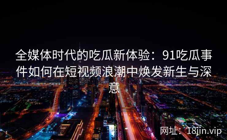 全媒体时代的吃瓜新体验：91吃瓜事件如何在短视频浪潮中焕发新生与深意