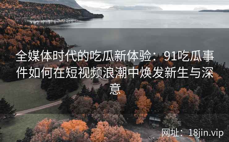 全媒体时代的吃瓜新体验：91吃瓜事件如何在短视频浪潮中焕发新生与深意