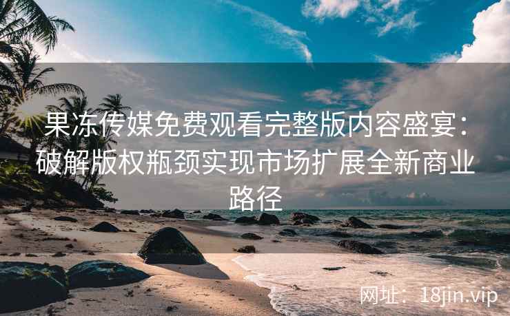 果冻传媒免费观看完整版内容盛宴：破解版权瓶颈实现市场扩展全新商业路径