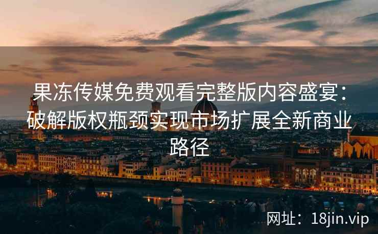 果冻传媒免费观看完整版内容盛宴：破解版权瓶颈实现市场扩展全新商业路径