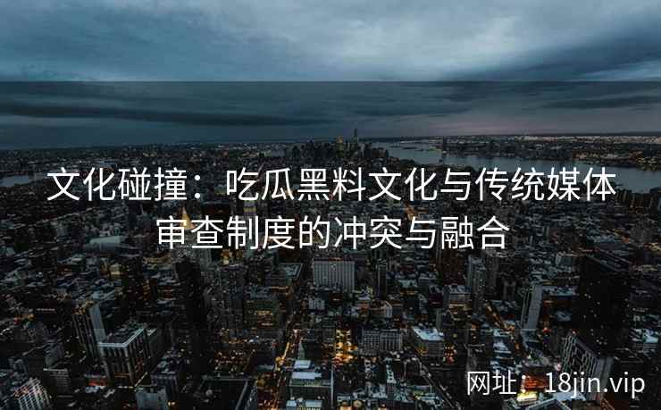 文化碰撞：吃瓜黑料文化与传统媒体审查制度的冲突与融合
