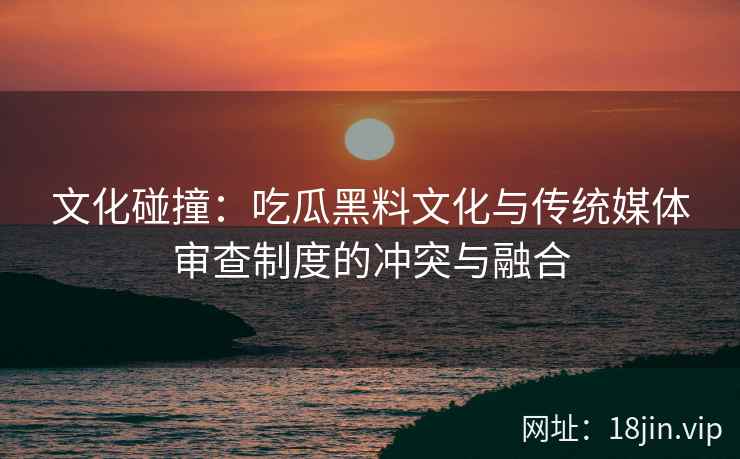 文化碰撞：吃瓜黑料文化与传统媒体审查制度的冲突与融合