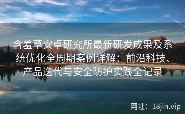 含羞草安卓研究所最新研发成果及系统优化全周期案例详解：前沿科技、产品迭代与安全防护实践全记录