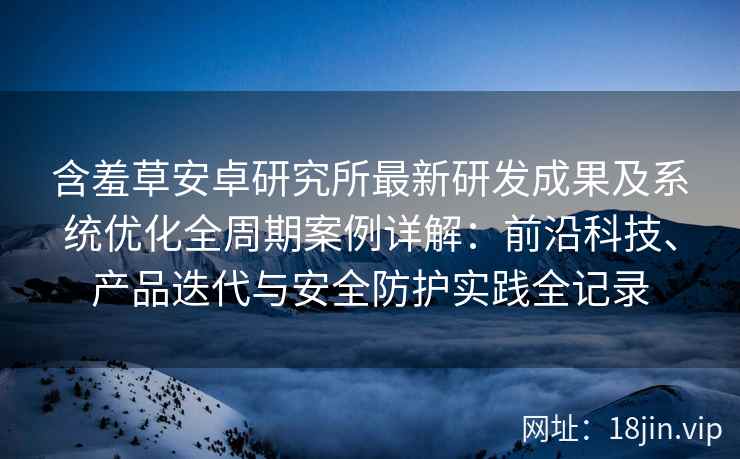 含羞草安卓研究所最新研发成果及系统优化全周期案例详解：前沿科技、产品迭代与安全防护实践全记录