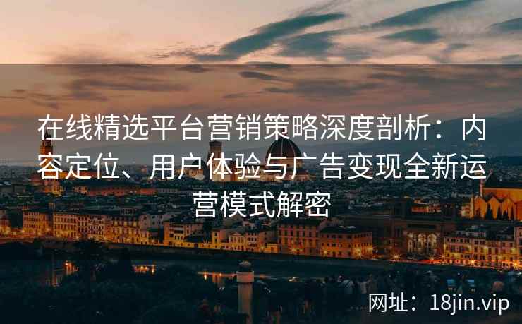 在线精选平台营销策略深度剖析：内容定位、用户体验与广告变现全新运营模式解密