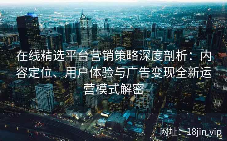 在线精选平台营销策略深度剖析：内容定位、用户体验与广告变现全新运营模式解密