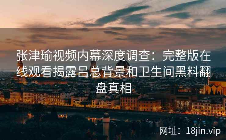张津瑜视频内幕深度调查：完整版在线观看揭露吕总背景和卫生间黑料翻盘真相