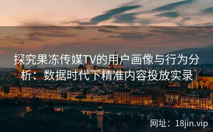 探究果冻传媒TV的用户画像与行为分析：数据时代下精准内容投放实录