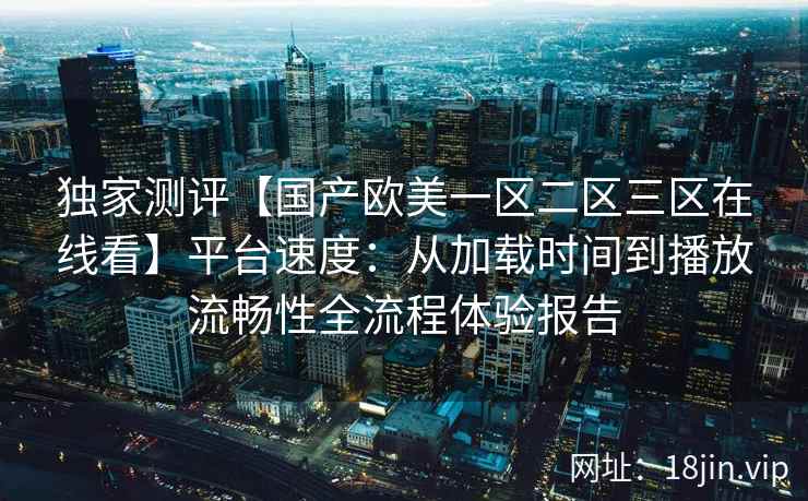 独家测评【国产欧美一区二区三区在线看】平台速度：从加载时间到播放流畅性全流程体验报告