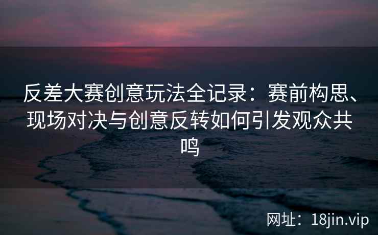 反差大赛创意玩法全记录：赛前构思、现场对决与创意反转如何引发观众共鸣