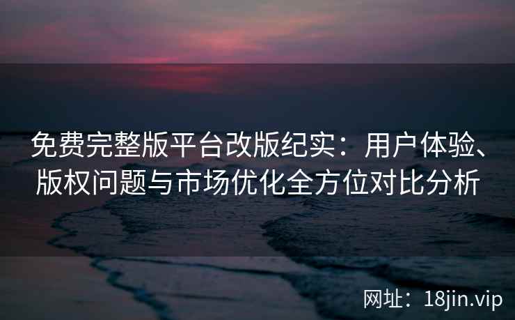 免费完整版平台改版纪实：用户体验、版权问题与市场优化全方位对比分析