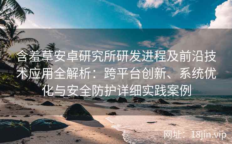 含羞草安卓研究所研发进程及前沿技术应用全解析：跨平台创新、系统优化与安全防护详细实践案例