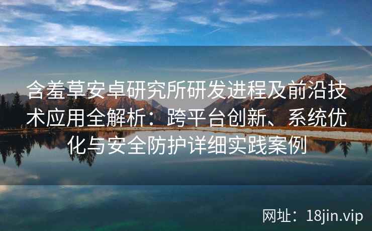 含羞草安卓研究所研发进程及前沿技术应用全解析：跨平台创新、系统优化与安全防护详细实践案例