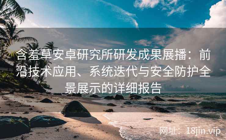 含羞草安卓研究所研发成果展播：前沿技术应用、系统迭代与安全防护全景展示的详细报告