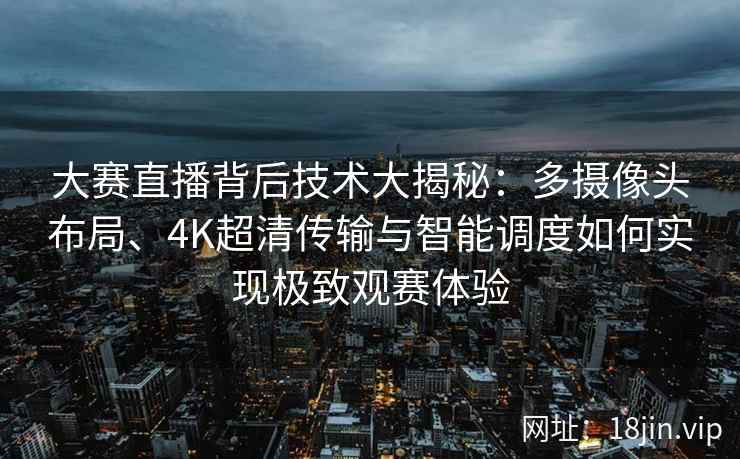 大赛直播背后技术大揭秘：多摄像头布局、4K超清传输与智能调度如何实现极致观赛体验