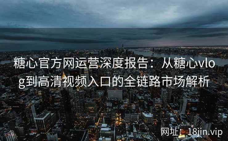 糖心官方网运营深度报告：从糖心vlog到高清视频入口的全链路市场解析