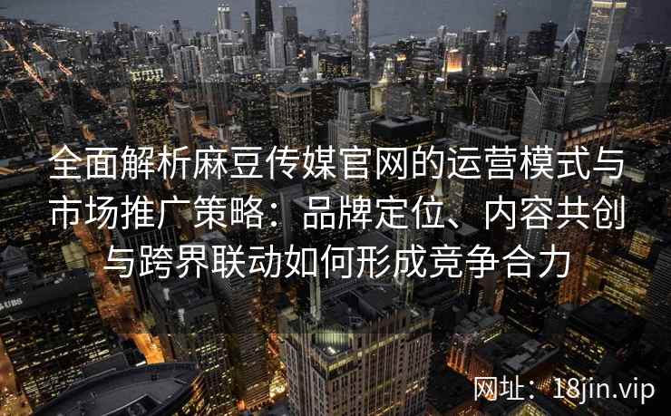全面解析麻豆传媒官网的运营模式与市场推广策略：品牌定位、内容共创与跨界联动如何形成竞争合力