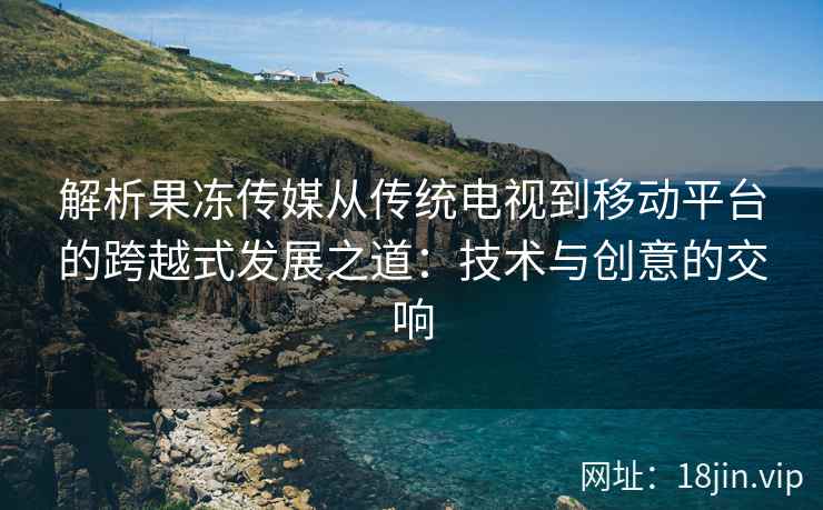 解析果冻传媒从传统电视到移动平台的跨越式发展之道：技术与创意的交响