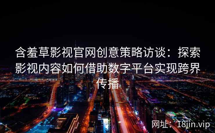 含羞草影视官网创意策略访谈：探索影视内容如何借助数字平台实现跨界传播