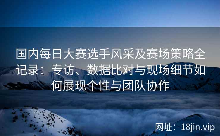 国内每日大赛选手风采及赛场策略全记录：专访、数据比对与现场细节如何展现个性与团队协作
