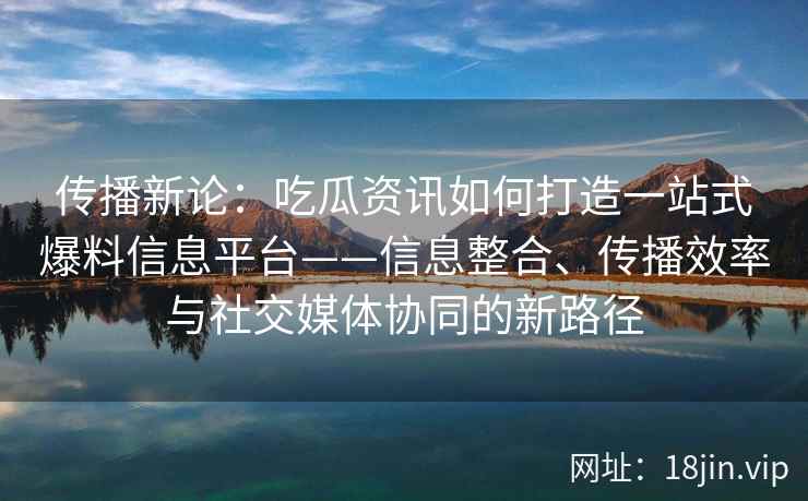 传播新论：吃瓜资讯如何打造一站式爆料信息平台——信息整合、传播效率与社交媒体协同的新路径